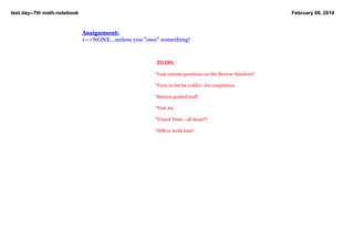 test day­­7th math.notebook

February 06, 2014

Assignment:
1­­>NONE...unless you "owe" something!

 
 TO DO:
 
*Last minute questions on the Review Handout?
*Turn in Set 62 (odds)...for completion

   

*Return graded stuff
*Test #9
*Timed Tests ­ all done??
*SSR or work time!

 