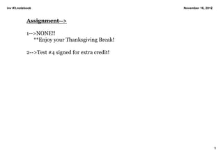 inv #3.notebook                                    November 16, 2012



            Assignment­­>

            1­­>NONE!!
               **Enjoy your Thanksgiving Break!

            2­­>Test #4 signed for extra credit!




                                                                       1
 