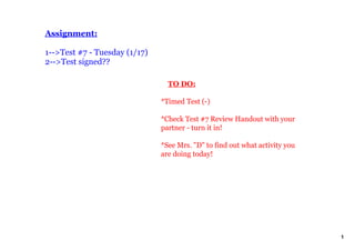 Assignment:

1­­>Test #7 ­ Tuesday (1/17)
2­­>Test signed??

                                   TO DO:

                               *Timed Test (­)

                               *Check Test #7 Review Handout with your 
                               partner ­ turn it in!

                               *See Mrs. "D" to find out what activity you 
                               are doing today!




                                                                              1
 