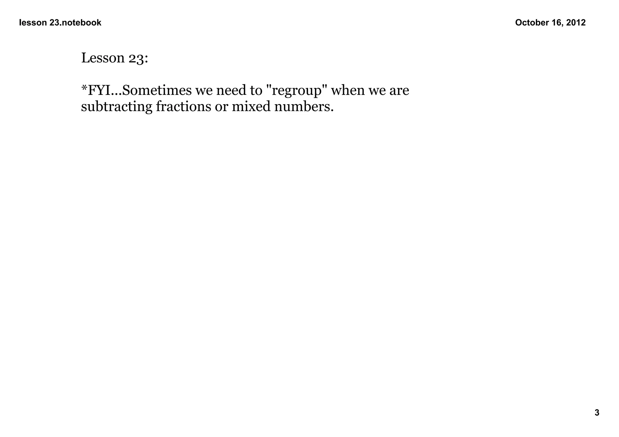 lesson 23.notebook                                                October 16, 2012



             Lesson 23:

             *FYI...Sometimes we need to "regroup" when we are 
             subtracting fractions or mixed numbers.




                                                                                     3
 