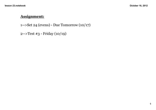 lesson 23.notebook                                       October 16, 2012




             Assignment:

             1­­>Set 24 (evens) ­ Due Tomorrow (10/17)

             2­­>Test #3 ­ Friday (10/19)




                                                                            1
 