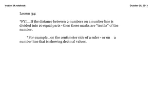 lesson 34.notebook

Lesson 34:
*FYI....If the distance between 2 numbers on a number line is 
divided into 10 equal parts ­ then these marks are "tenths" of the 
number.
*For example...on the centimeter side of a ruler ­ or on  a 
number line that is showing decimal values.

October 29, 2013

 