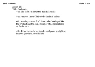 lesson 35.notebook

October 31, 2013

Lesson 35:
*FYI...Decimals...
­­To add them ­ line up the decimal points

­­To subtract them ­ line up the decimal points

­­To multiply them ­ don't have to be lined up AND
the product has the same number of decimal places
as the factors

­­To divide them ­ bring the decimal point straight up
into the quotient...then divide

 