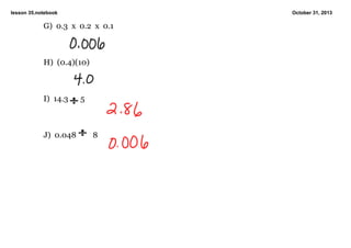 lesson 35.notebook

October 31, 2013

G)  0.3  x  0.2  x  0.1

H)  (0.4)(10)

I)  14.3

J)  0.048

  5

8

 