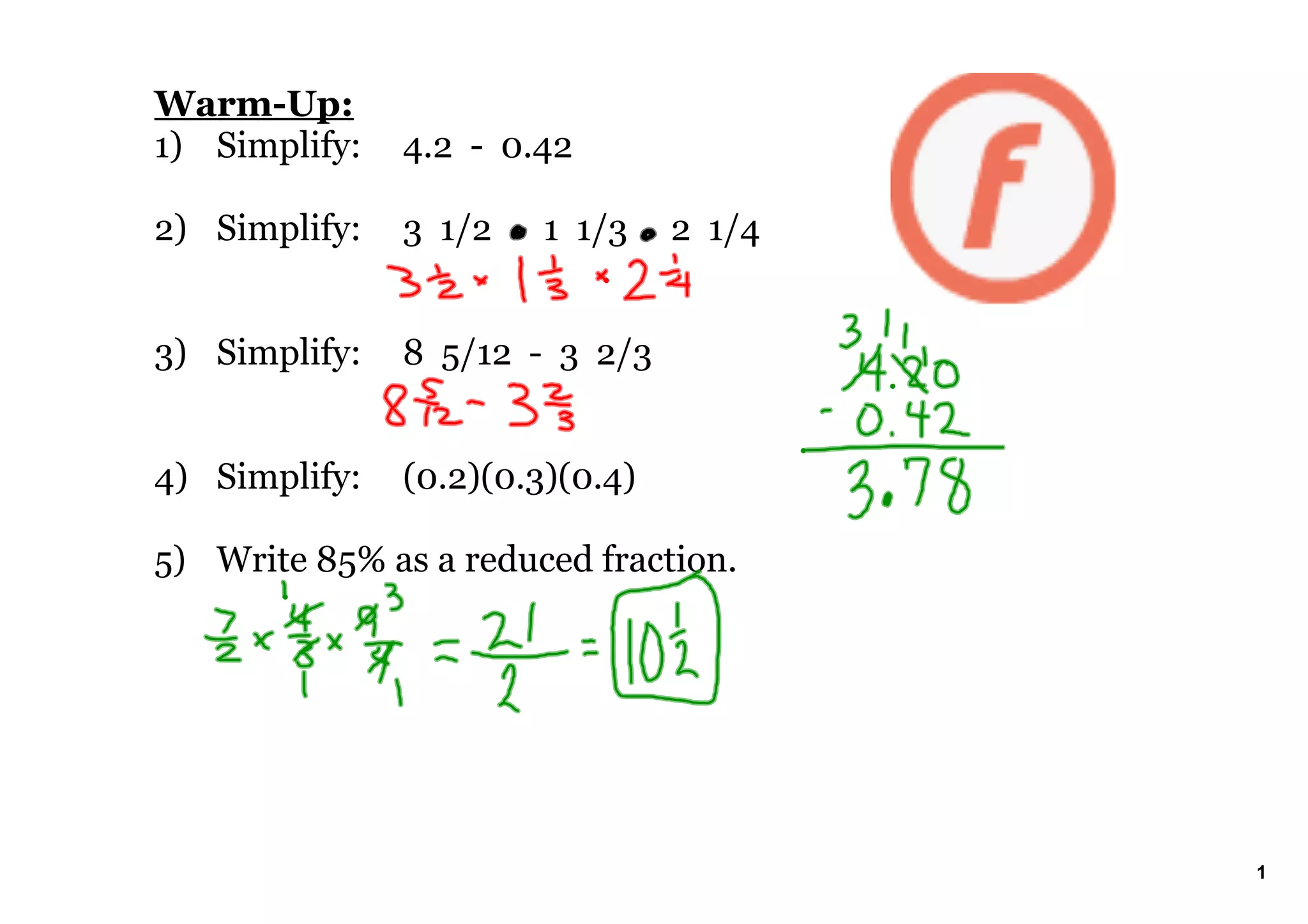 WarmUp:
1) Simplify: 4.2 0.42
2) Simplify: 3 1/2 1 1/3 2 1/4
3) Simplify: 8 5/12 3 2/3
4) Simplify: (0.2)(0.3)(0.4)
5) Write 85% as a reduced fraction.
1