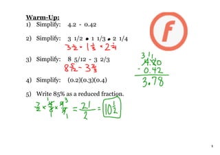 Warm­Up:
1) Simplify:   4.2  ­  0.42

2) Simplify:   3  1/2      1  1/3     2  1/4


3) Simplify:   8  5/12  ­  3  2/3


4) Simplify:   (0.2)(0.3)(0.4)

5) Write 85% as a reduced fraction.




                                               1
 