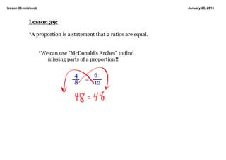 lesson 39.notebook                                                   January 08, 2013



             Lesson 39:

             *A proportion is a statement that 2 ratios are equal.


                     *We can use "McDonald's Arches" to find 
                        missing parts of a proportion!!


                                   4           6
                                         =
                                   8           12
 