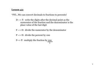 Lesson 43:

*FYI...We can convert decimals to fractions to percents!

    D ­­> F:  write the digits after the decimal point as the 
        numerator of the fraction and the denominator is the 
        place value of the last digit

    F ­­> D:  divide the numerator by the denominator

    P ­­> D:  divide the percent by 100

    F­­> P:  multiply the fraction by 100
                                         1


 




                                                                 1
 