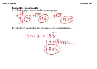 lesson 44.notebook                                                          February 01, 2013


            Examples (Lesson 44):
            A)  Divide 53 by 4 and write the answer 3 ways.




            B)  Divide 5.5 by 3 and round the answer to 3 decimal places.

             
 