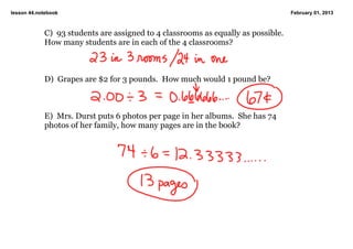 lesson 44.notebook                                                                   February 01, 2013



            C)  93 students are assigned to 4 classrooms as equally as possible.  
            How many students are in each of the 4 classrooms?



            D)  Grapes are $2 for 3 pounds.  How much would 1 pound be?



            E)  Mrs. Durst puts 6 photos per page in her albums.  She has 74 
            photos of her family, how many pages are in the book?

             
 