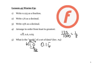 Lesson 45 Warm­Up:

1)   Write 0.125 as a fraction.

2)   Write 1/6 as a decimal.

3)   Write 15% as a decimal.

4)   Arrange in order from least to greatest:

         0.6, 0.6, 0.65

5)   What is the "mode" of a set of data? (Inv. #4)




                                                      1
 