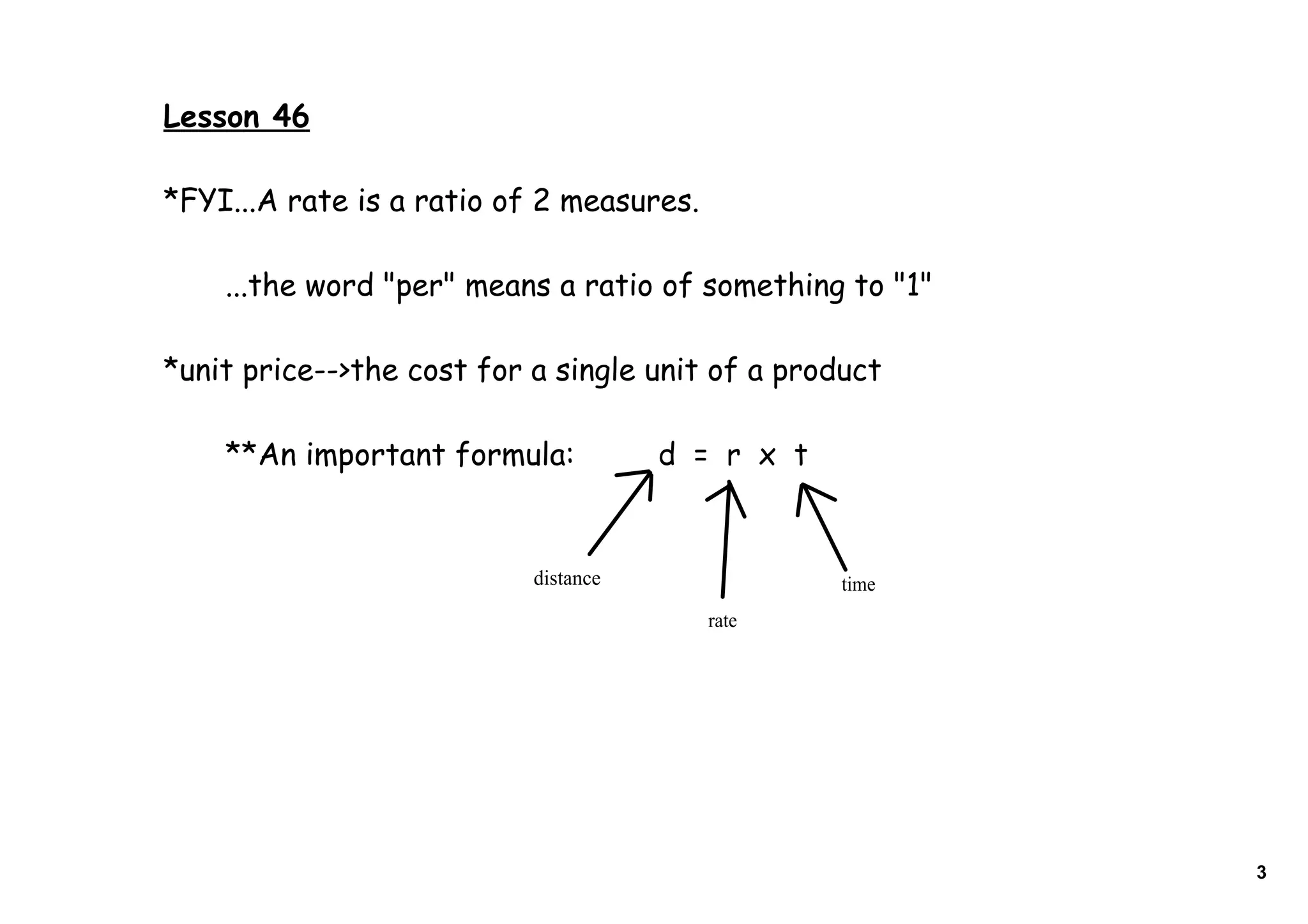Lesson 46

*FYI...A rate is a ratio of 2 measures.

    ...the word "per" means a ratio of something to "1"

*unit price-->the cost for a single unit of a product

    **An important formula:           d = r x t


                           distance               time
                                          rate




                                                          3
 