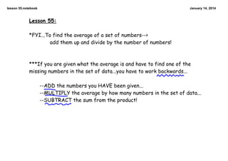 lesson 55.notebook

January 14, 2014

Lesson 55:
*FYI...To find the average of a set of numbers-->
add them up and divide by the number of numbers!

***If you are given what the average is and have to find one of the
missing numbers in the set of data...you have to work backwards...
--ADD the numbers you HAVE been given...
--MULTIPLY the average by how many numbers in the set of data...
--SUBTRACT the sum from the product!

 