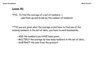 lesson 55.notebook                                                                 March 08, 2013



             Lesson 55:

             *FYI...To find the average of a set of numbers-->
                      add them up and divide by the number of numbers!



             ***If you are given what the average is and have to find one of the
             missing numbers in the set of data...you have to work backwards...

                     --ADD the numbers you HAVE been given...
                     --MULTIPLY the average by how many numbers in the set of data...
                     --SUBTRACT the sum from the product!
 