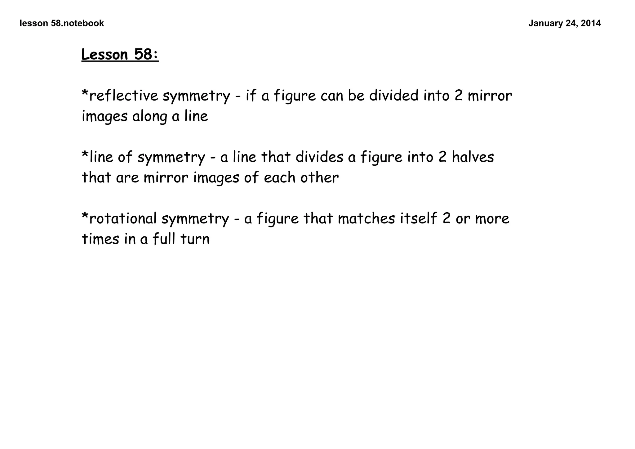 lesson 58.notebook

Lesson 58:

*reflective symmetry - if a figure can be divided into 2 mirror
images along a line

*line of symmetry - a line that divides a figure into 2 halves
that are mirror images of each other

*rotational symmetry - a figure that matches itself 2 or more
times in a full turn

January 24, 2014

 