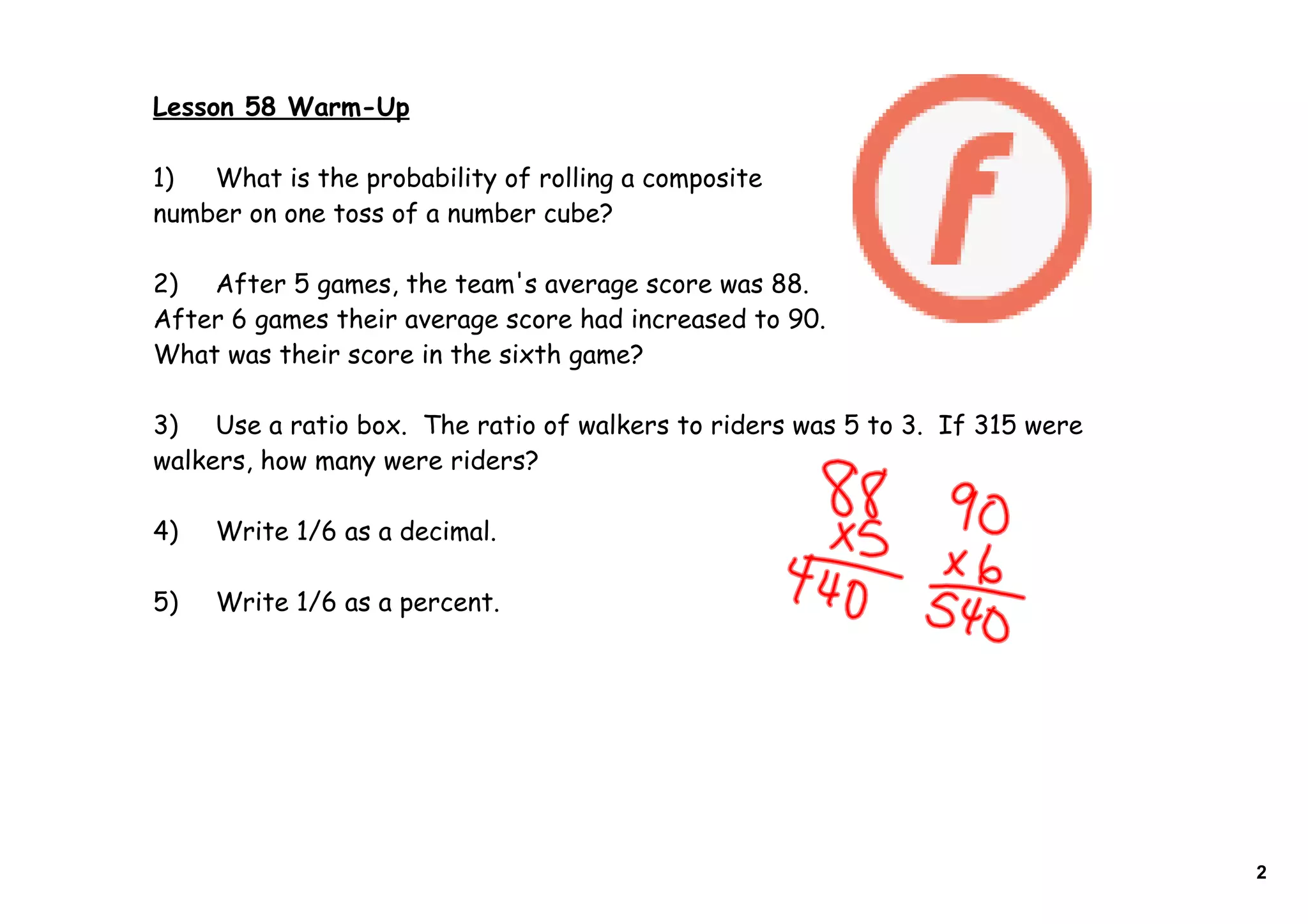 Lesson 58 Warm-Up
1) What is the probability of rolling a composite
number on one toss of a number cube?
2) After 5 games, the team's average score was 88.
After 6 games their average score had increased to 90.
What was their score in the sixth game?
3) Use a ratio box. The ratio of walkers to riders was 5 to 3. If 315 were
walkers, how many were riders?
4) Write 1/6 as a decimal.
5) Write 1/6 as a percent.
2