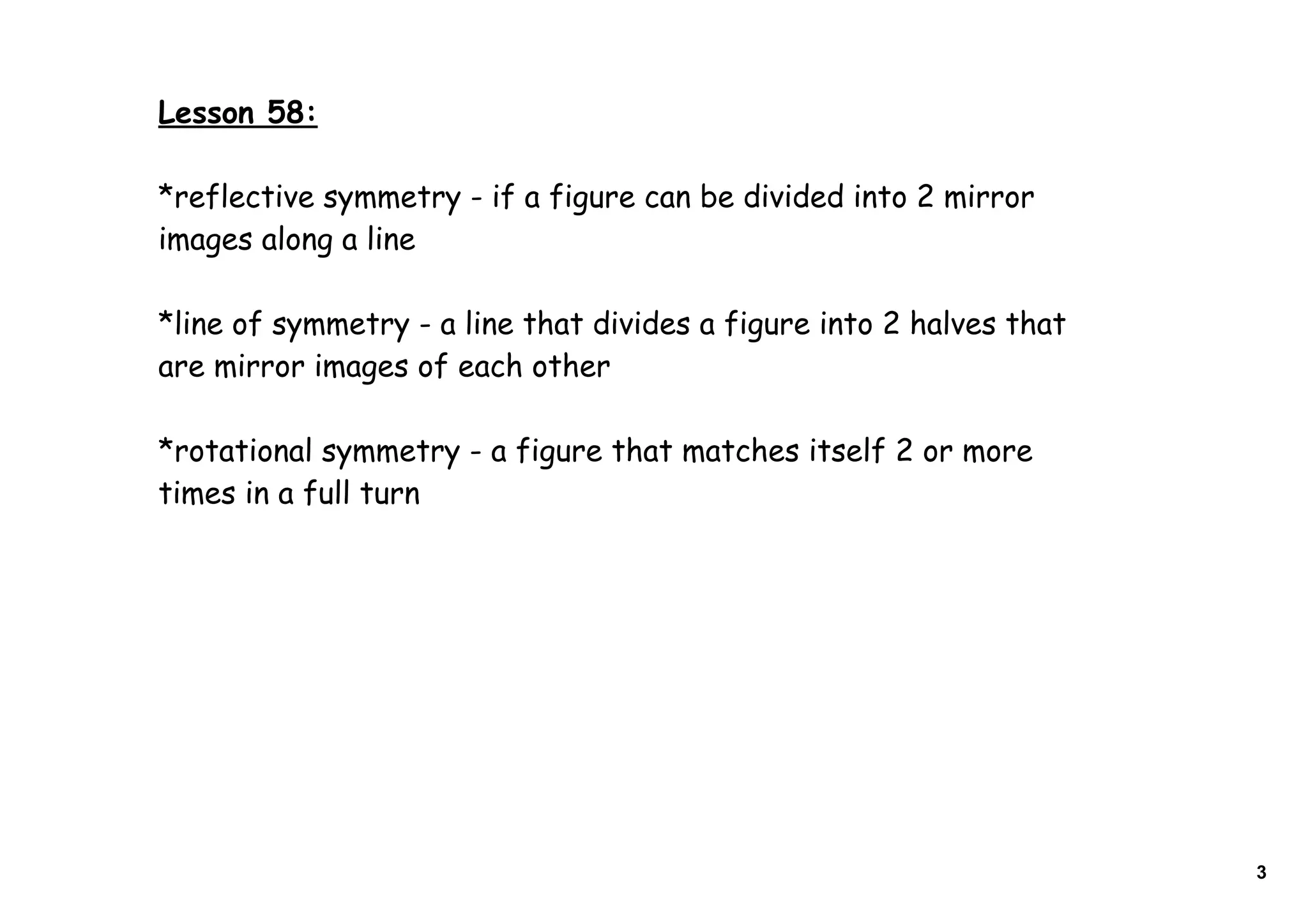 Lesson 58:
*reflective symmetry - if a figure can be divided into 2 mirror
images along a line
*line of symmetry - a line that divides a figure into 2 halves that
are mirror images of each other
*rotational symmetry - a figure that matches itself 2 or more
times in a full turn
3