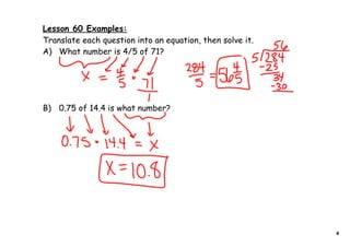 Lesson 60 Examples:
Translate each question into an equation, then solve it.
A) What number is 4/5 of 71?




B) 0.75 of 14.4 is what number?




                                                           4
 