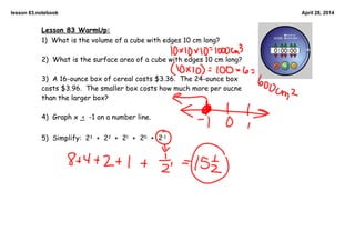lesson 83.notebook April 28, 2014
Lesson 83 WarmUp:
1) What is the volume of a cube with edges 10 cm long?
2) What is the surface area of a cube with edges 10 cm long?
3) A 16-ounce box of cereal costs $3.36. The 24-ounce box
costs $3.96. The smaller box costs how much more per oucne
than the larger box?
4) Graph x < -1 on a number line.
5) Simplify: 23 + 22 + 21 + 20 + 2-1
 