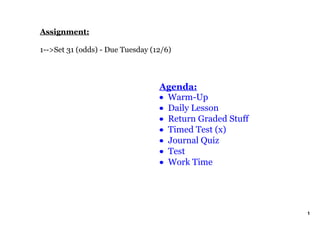 Assignment:

1­­>Set 31 (odds) ­ Due Tuesday (12/6)



                                  Agenda:
                                  • Warm­Up
                                  • Daily Lesson
                                  • Return Graded Stuff
                                  • Timed Test (x)
                                  • Journal Quiz
                                  • Test
                                  • Work Time




                                                          1
 
