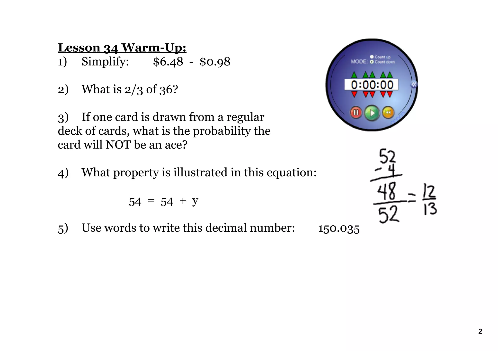 Lesson 34 WarmUp:
1) Simplify: $6.48 $0.98
2) What is 2/3 of 36?
3) If one card is drawn from a regular
deck of cards, what is the probability the
card will NOT be an ace?
4) What property is illustrated in this equation:
54 = 54 + y
5) Use words to write this decimal number: 150.035
2