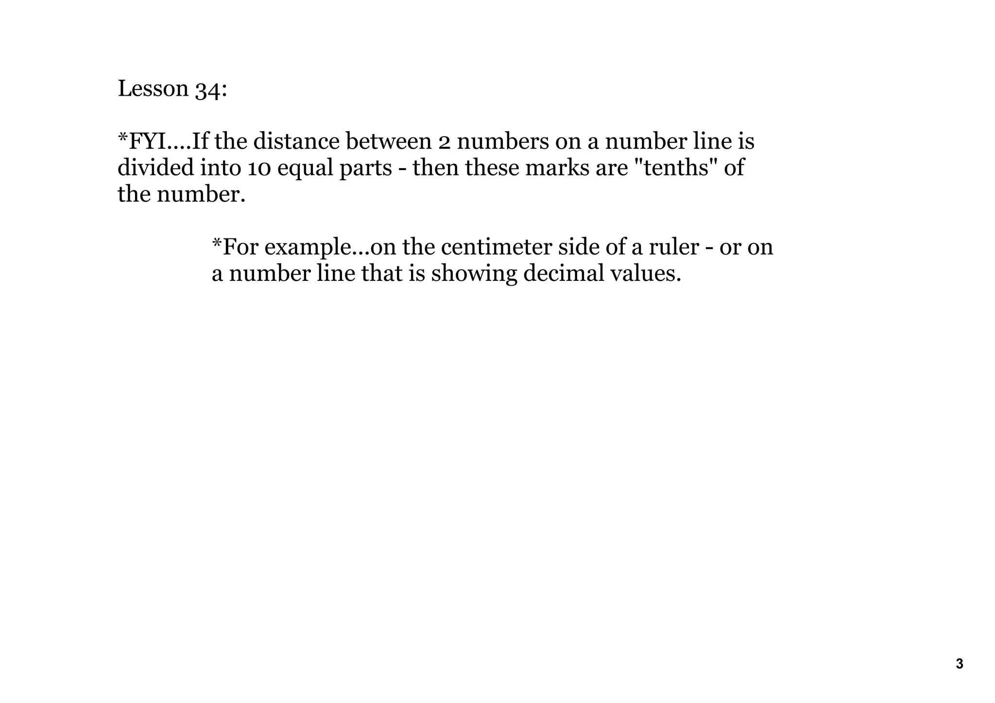Lesson 34:
*FYI....If the distance between 2 numbers on a number line is
divided into 10 equal parts then these marks are "tenths" of
the number.
*For example...on the centimeter side of a ruler or on
a number line that is showing decimal values.
3