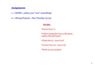 Assignment:
1>NONE...unless you "owe" something!
2>String Projects Due Tuesday (3/13)
TO DO:
*Timed Test (+)
*Collect Lining the Curves Handout
explain String Project!
*Check Set 57 turn it in!!
*Correct Test #9 turn it in!
*Work on your project!
1