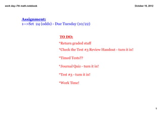 work day­­7th math.notebook                                                          October 19, 2012




              Assignment:
              1­­>Set  24 (odds) ­ Due Tuesday (10/22)
                                

                                    TO DO:
                                   *Return graded stuff
                                   *Check the Test #3 Review Handout ­ turn it in!

                                   *Timed Tests??

                                   *Journal Quiz ­ turn it in!

                                   *Test #3 ­ turn it in!

                                   *Work Time!




                                                                                                        1
 