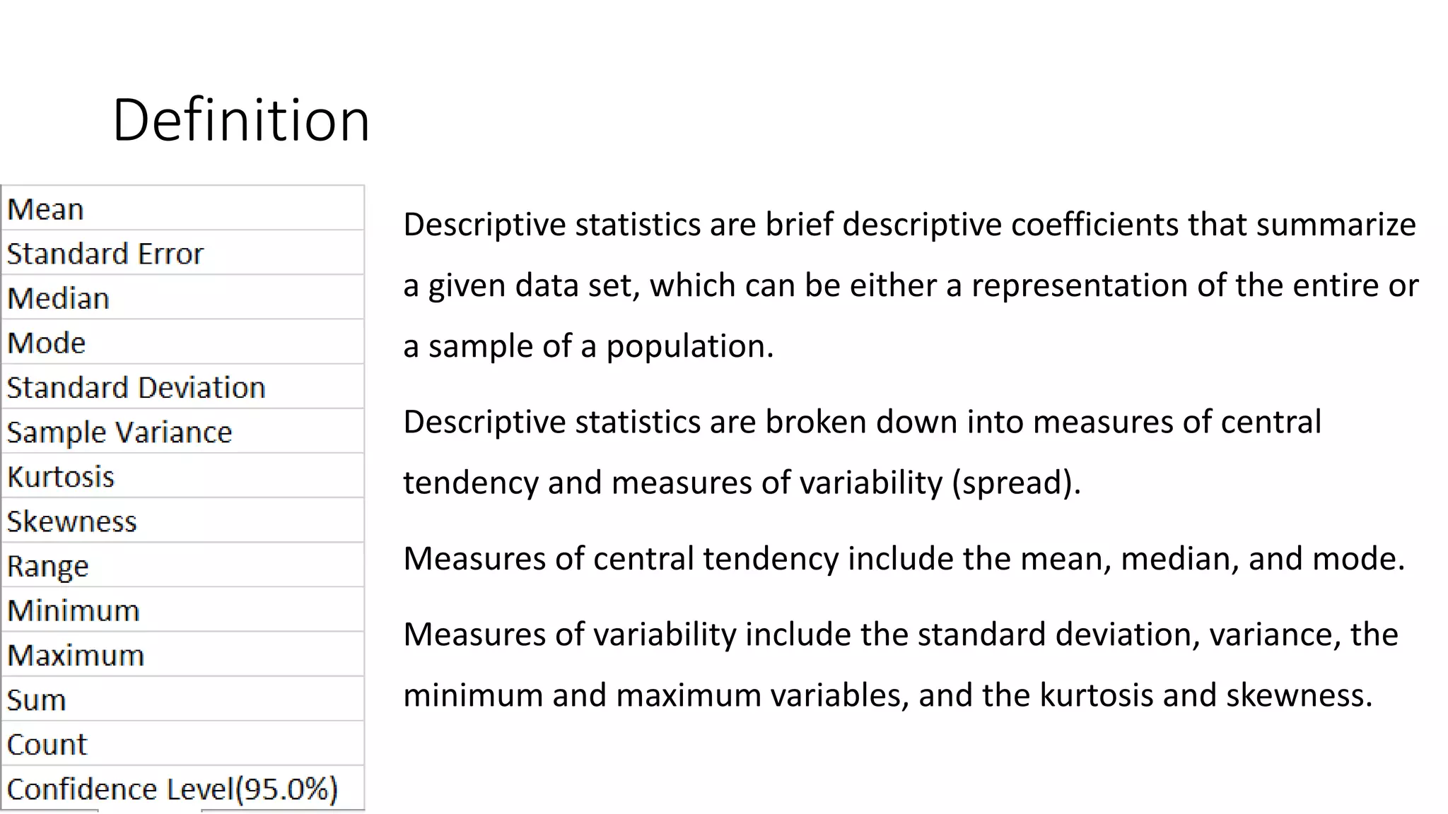 Definition
Descriptive statistics are brief descriptive coefficients that summarize
a given data set, which can be either a representation of the entire or
a sample of a population.
Descriptive statistics are broken down into measures of central
tendency and measures of variability (spread).
Measures of central tendency include the mean, median, and mode.
Measures of variability include the standard deviation, variance, the
minimum and maximum variables, and the kurtosis and skewness.
 