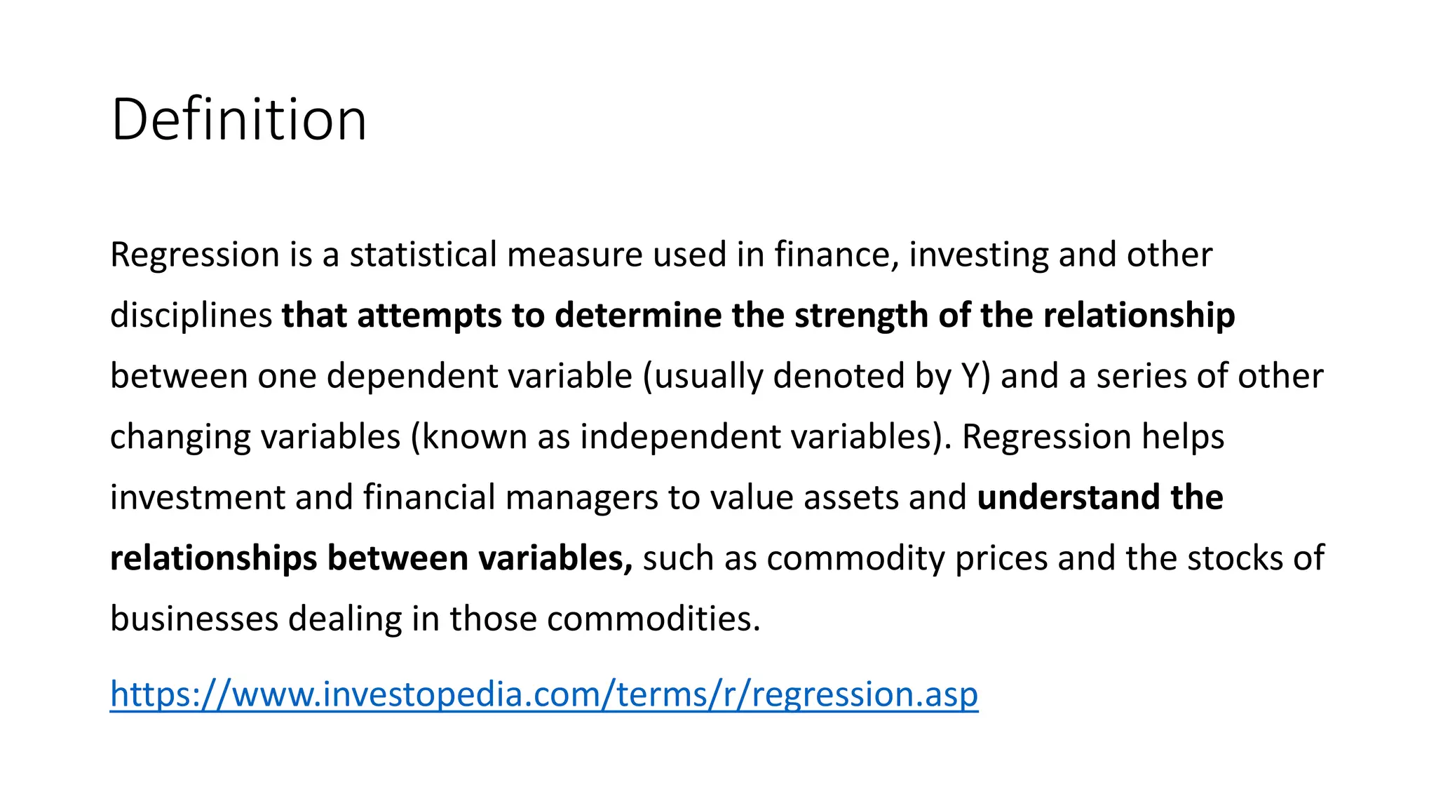 Definition
Regression is a statistical measure used in finance, investing and other
disciplines that attempts to determine the strength of the relationship
between one dependent variable (usually denoted by Y) and a series of other
changing variables (known as independent variables). Regression helps
investment and financial managers to value assets and understand the
relationships between variables, such as commodity prices and the stocks of
businesses dealing in those commodities.
https://www.investopedia.com/terms/r/regression.asp
 
