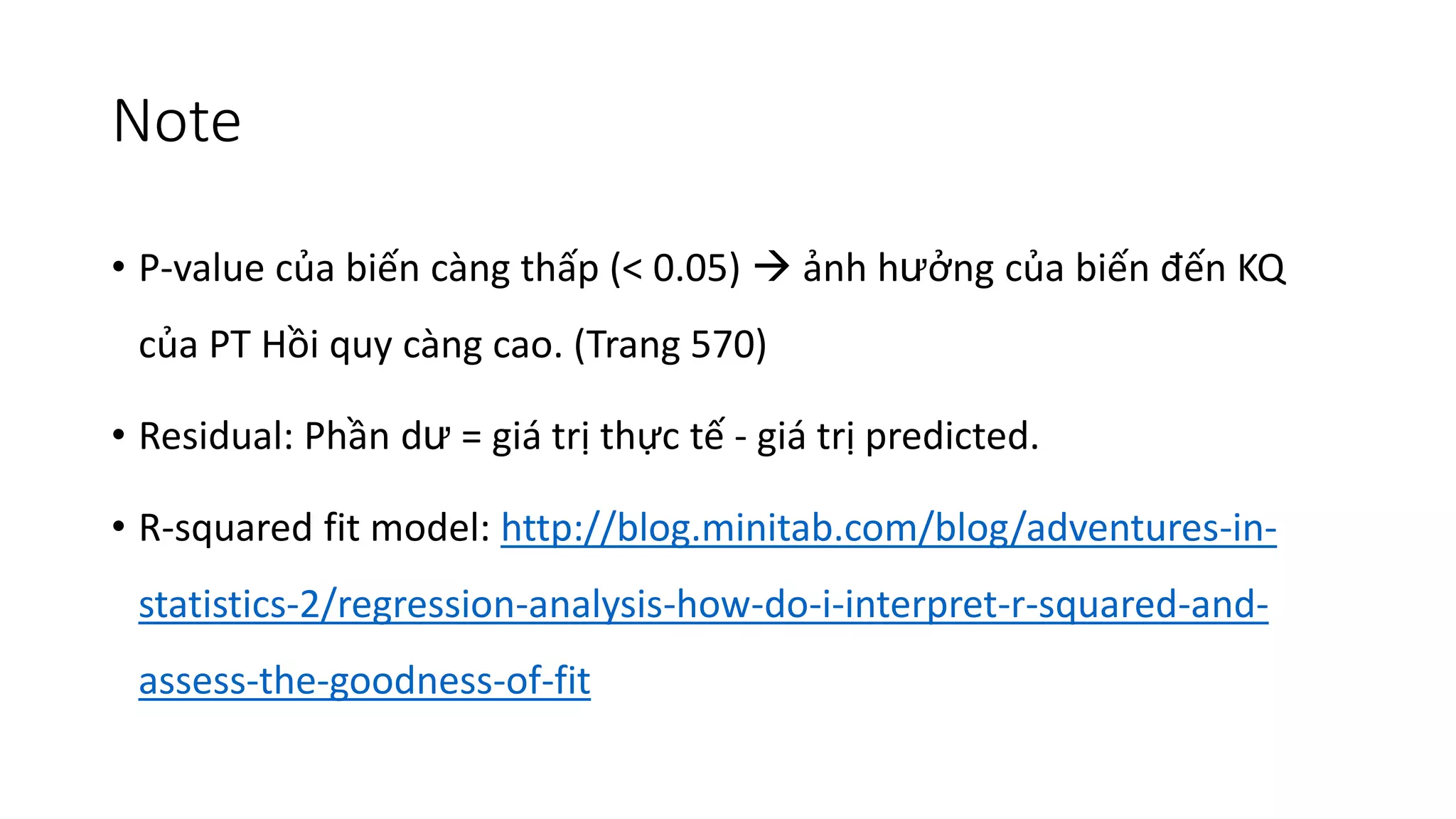 Note
• P-value của biến càng thấp (< 0.05) → ảnh hưởng của biến đến KQ
của PT Hồi quy càng cao. (Trang 570)
• Residual: Phần dư = giá trị thực tế - giá trị predicted.
• R-squared fit model: http://blog.minitab.com/blog/adventures-in-
statistics-2/regression-analysis-how-do-i-interpret-r-squared-and-
assess-the-goodness-of-fit
 