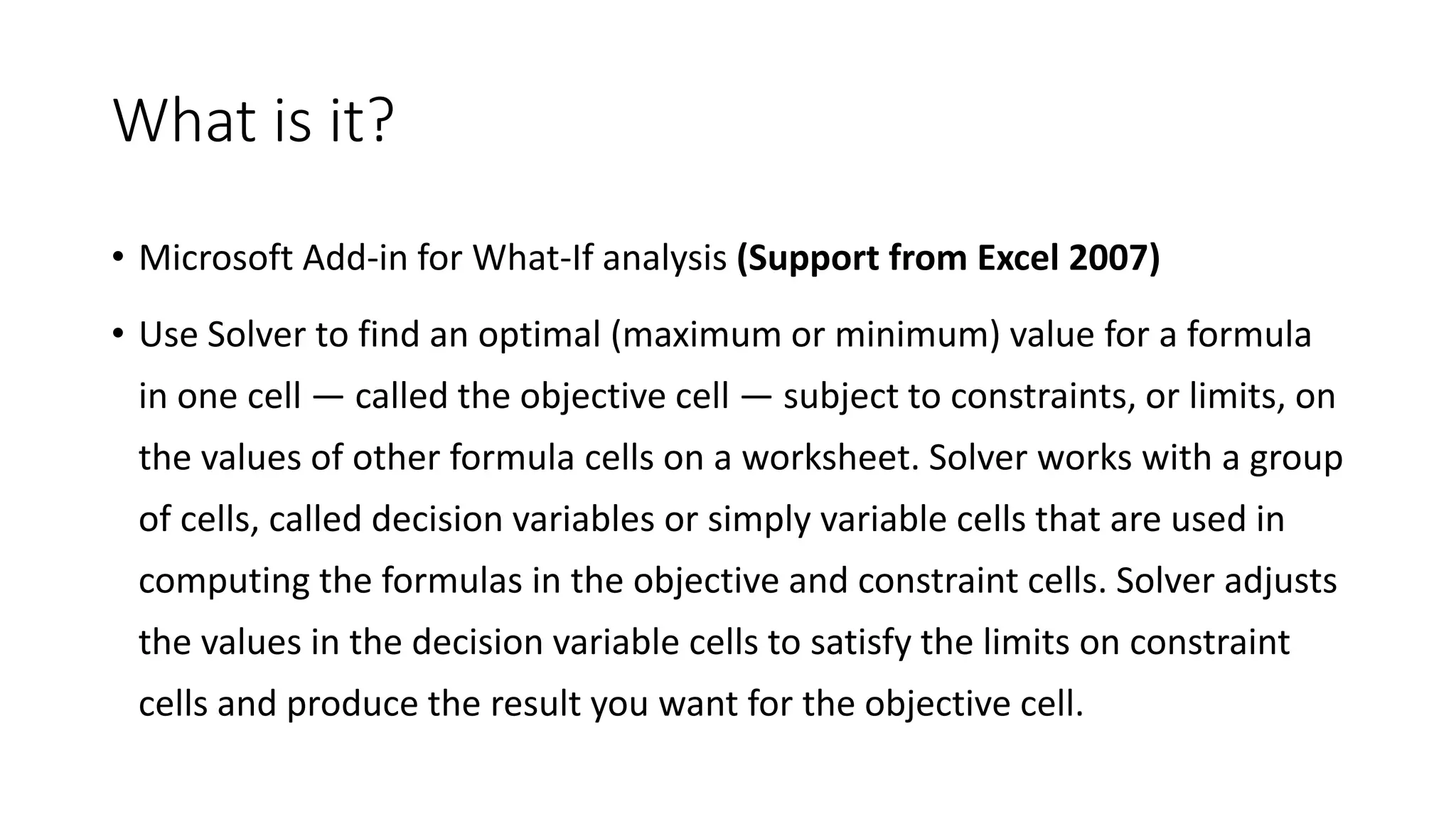 What is it?
• Microsoft Add-in for What-If analysis (Support from Excel 2007)
• Use Solver to find an optimal (maximum or minimum) value for a formula
in one cell — called the objective cell — subject to constraints, or limits, on
the values of other formula cells on a worksheet. Solver works with a group
of cells, called decision variables or simply variable cells that are used in
computing the formulas in the objective and constraint cells. Solver adjusts
the values in the decision variable cells to satisfy the limits on constraint
cells and produce the result you want for the objective cell.
 
