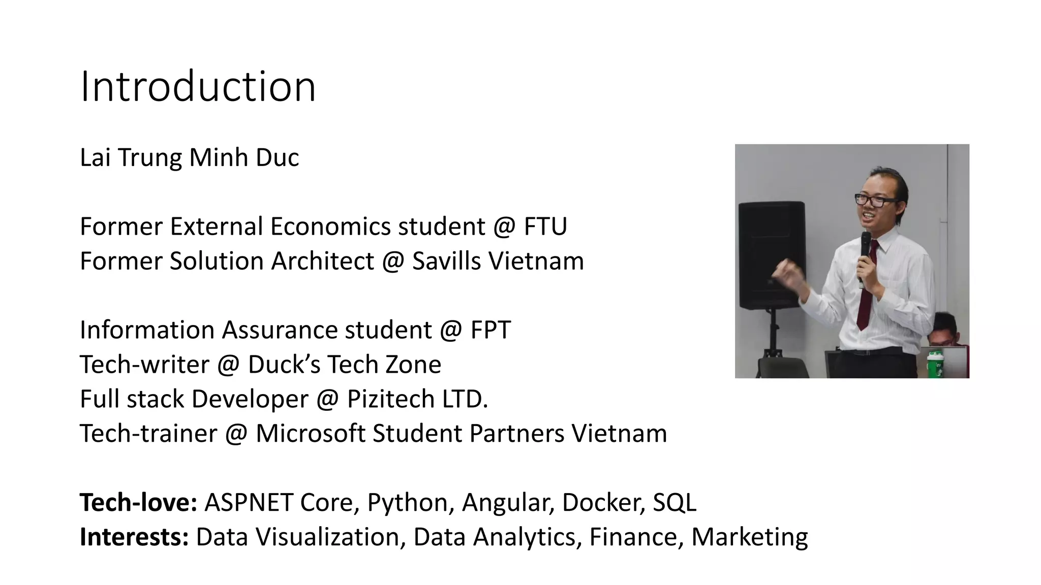 Introduction
Lai Trung Minh Duc
Former External Economics student @ FTU
Former Solution Architect @ Savills Vietnam
Information Assurance student @ FPT
Tech-writer @ Duck’s Tech Zone
Full stack Developer @ Pizitech LTD.
Tech-trainer @ Microsoft Student Partners Vietnam
Tech-love: ASPNET Core, Python, Angular, Docker, SQL
Interests: Data Visualization, Data Analytics, Finance, Marketing
 