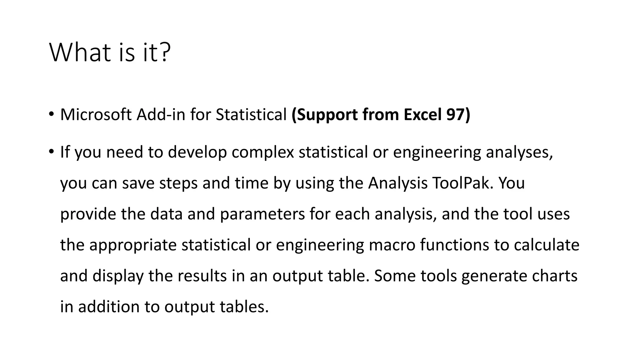 What is it?
• Microsoft Add-in for Statistical (Support from Excel 97)
• If you need to develop complex statistical or engineering analyses,
you can save steps and time by using the Analysis ToolPak. You
provide the data and parameters for each analysis, and the tool uses
the appropriate statistical or engineering macro functions to calculate
and display the results in an output table. Some tools generate charts
in addition to output tables.
 