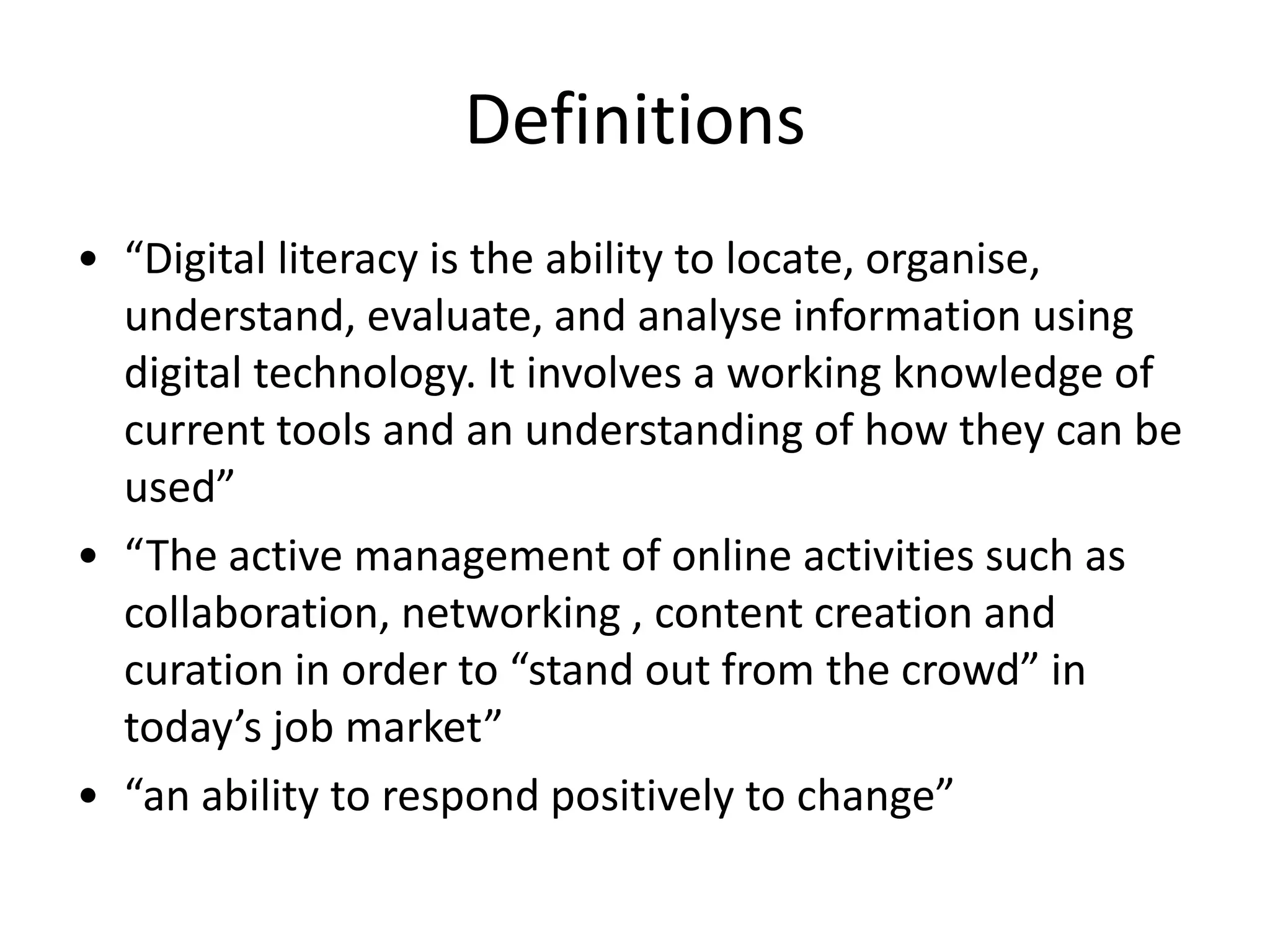 Definitions
• “Digital literacy is the ability to locate, organise,
understand, evaluate, and analyse information using
digital technology. It involves a working knowledge of
current tools and an understanding of how they can be
used”
• “The active management of online activities such as
collaboration, networking , content creation and
curation in order to “stand out from the crowd” in
today’s job market”
• “an ability to respond positively to change”
 