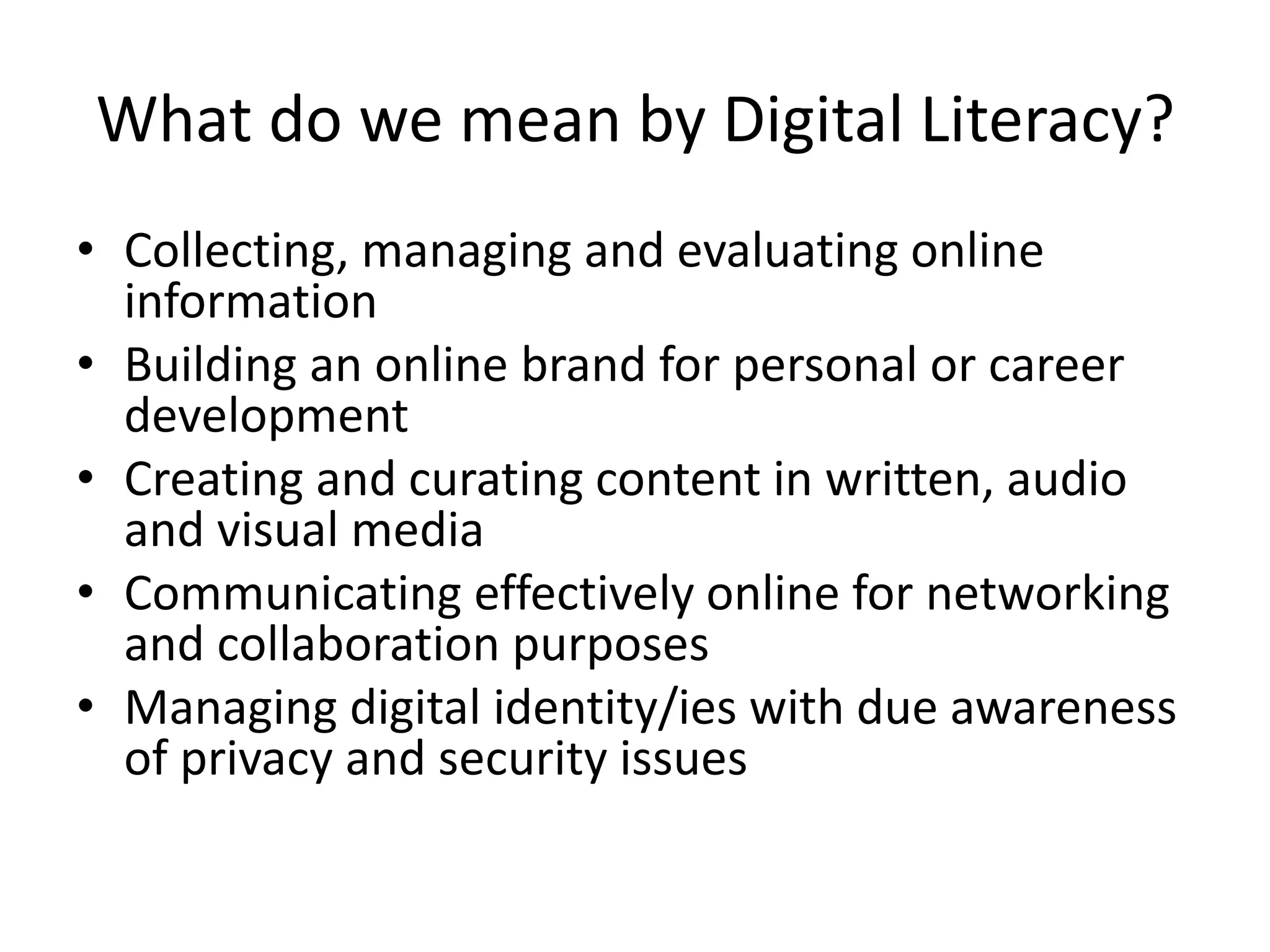 What do we mean by Digital Literacy?
• Collecting, managing and evaluating online
information
• Building an online brand for personal or career
development
• Creating and curating content in written, audio
and visual media
• Communicating effectively online for networking
and collaboration purposes
• Managing digital identity/ies with due awareness
of privacy and security issues
 