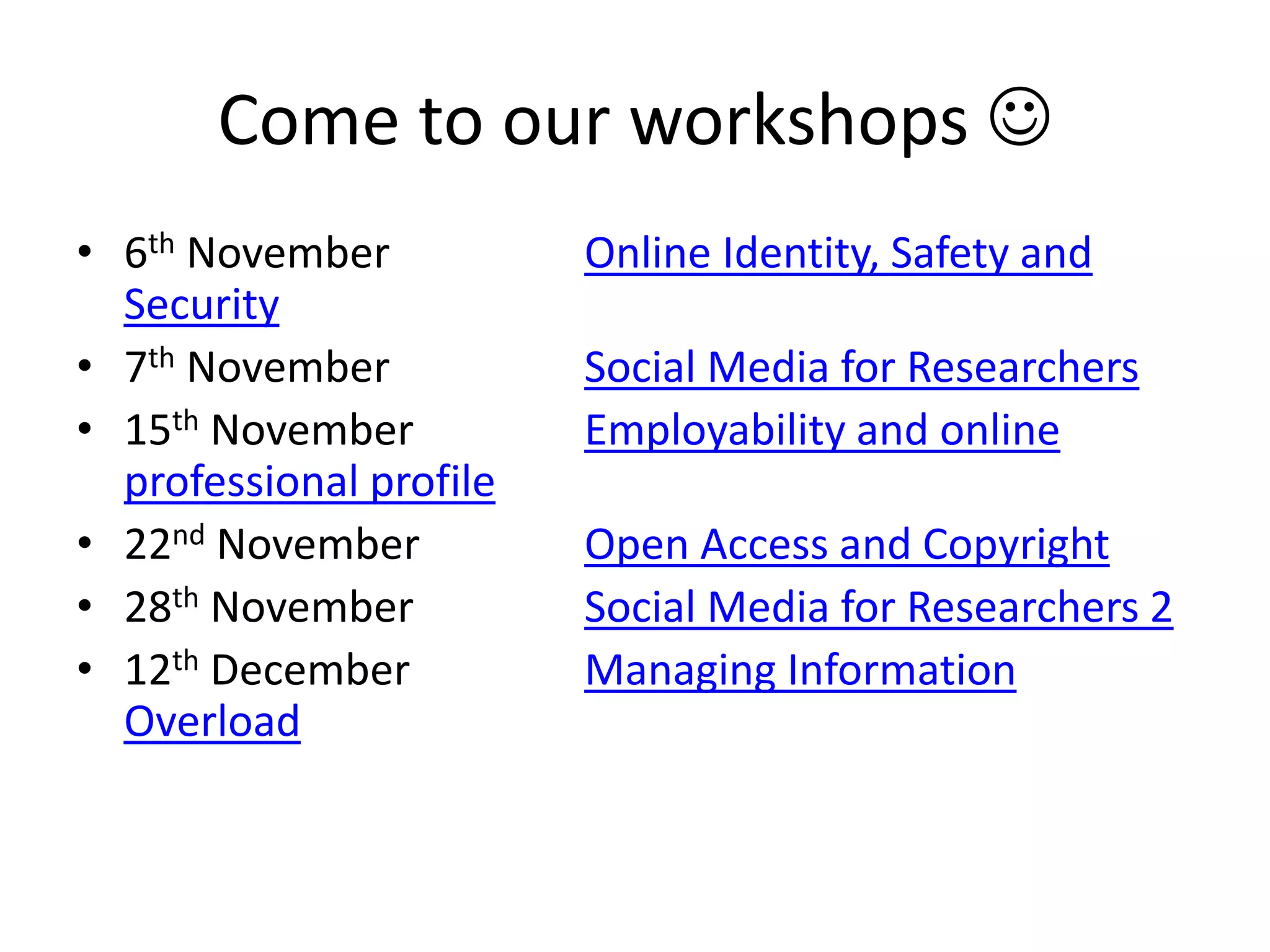 Come to our workshops 
• 6th November Online Identity, Safety and
Security
• 7th November Social Media for Researchers
• 15th November Employability and online
professional profile
• 22nd November Open Access and Copyright
• 28th November Social Media for Researchers 2
• 12th December Managing Information
Overload
 