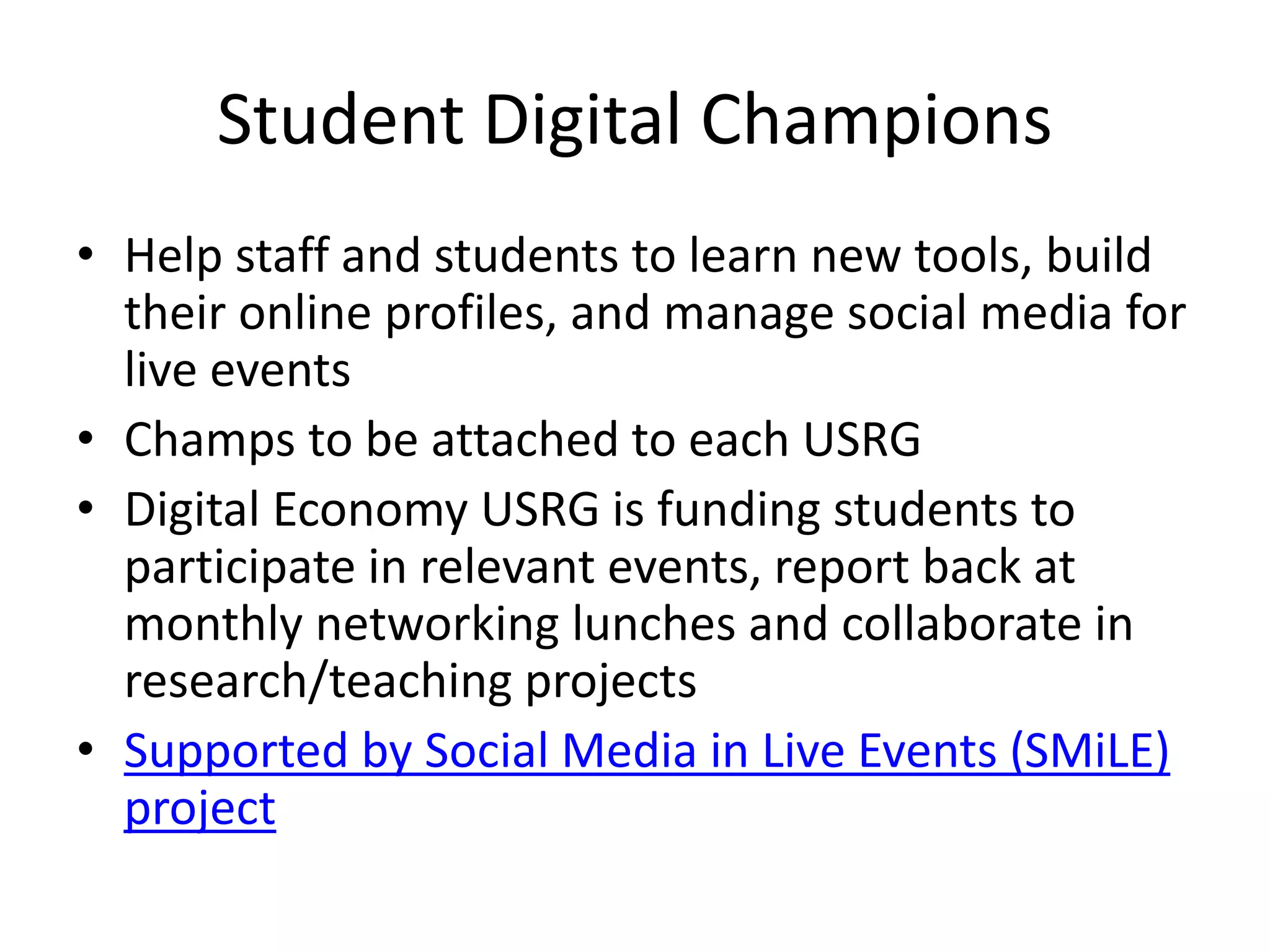 Student Digital Champions
• Help staff and students to learn new tools, build
their online profiles, and manage social media for
live events
• Champs to be attached to each USRG
• Digital Economy USRG is funding students to
participate in relevant events, report back at
monthly networking lunches and collaborate in
research/teaching projects
• Supported by Social Media in Live Events (SMiLE)
project
 
