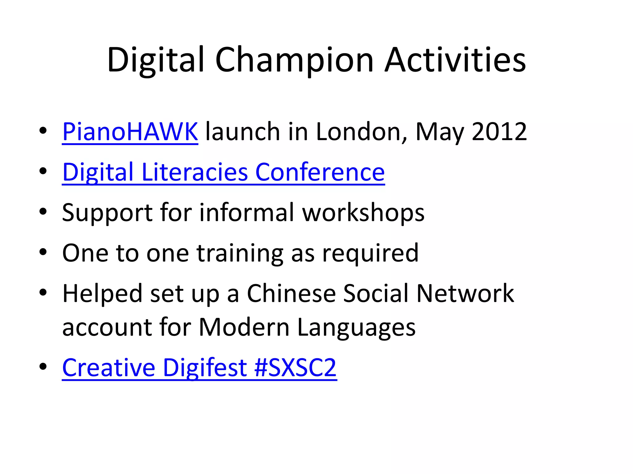 Digital Champion Activities
• PianoHAWK launch in London, May 2012
• Digital Literacies Conference
• Support for informal workshops
• One to one training as required
• Helped set up a Chinese Social Network
account for Modern Languages
• Creative Digifest #SXSC2
 