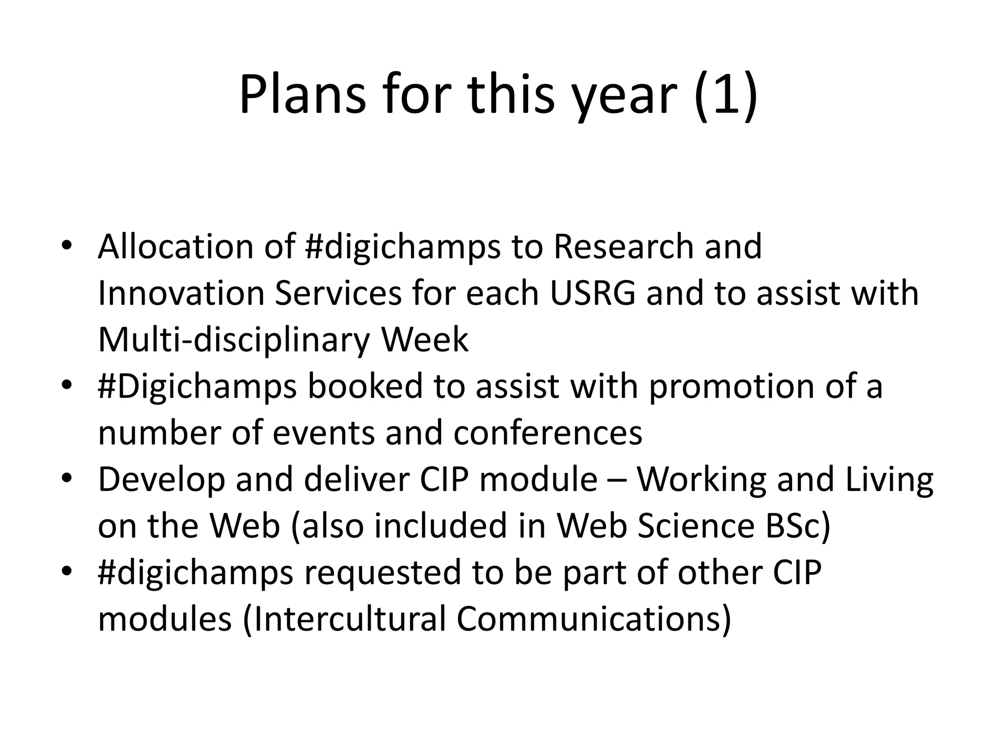 Plans for this year (1)
• Allocation of #digichamps to Research and
Innovation Services for each USRG and to assist with
Multi-disciplinary Week
• #Digichamps booked to assist with promotion of a
number of events and conferences
• Develop and deliver CIP module – Working and Living
on the Web (also included in Web Science BSc)
• #digichamps requested to be part of other CIP
modules (Intercultural Communications)
 