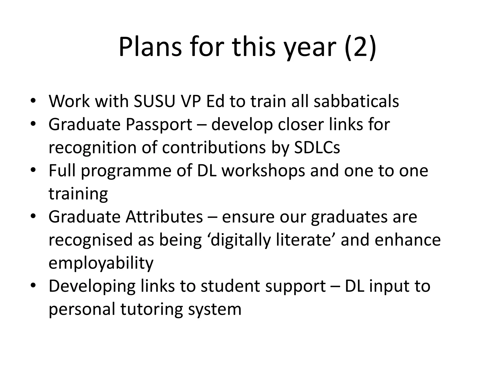 Plans for this year (2)
• Work with SUSU VP Ed to train all sabbaticals
• Graduate Passport – develop closer links for
recognition of contributions by SDLCs
• Full programme of DL workshops and one to one
training
• Graduate Attributes – ensure our graduates are
recognised as being ‘digitally literate’ and enhance
employability
• Developing links to student support – DL input to
personal tutoring system
 