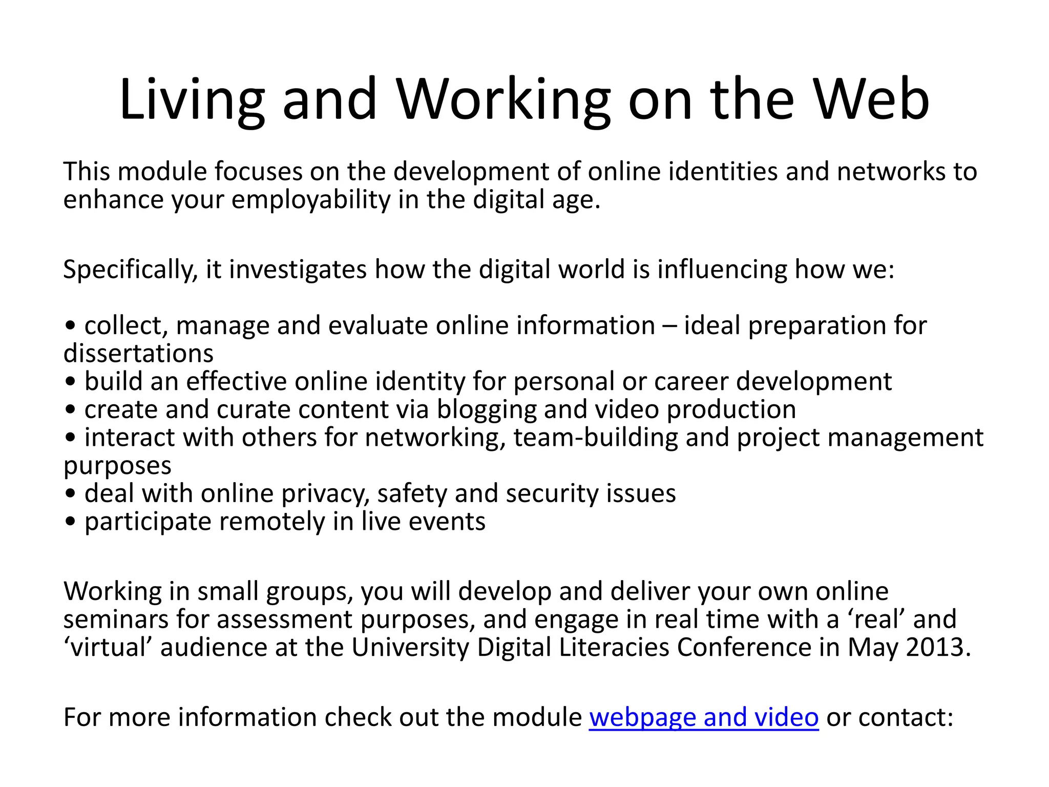 Living and Working on the Web
This module focuses on the development of online identities and networks to
enhance your employability in the digital age.
Specifically, it investigates how the digital world is influencing how we:
• collect, manage and evaluate online information – ideal preparation for
dissertations
• build an effective online identity for personal or career development
• create and curate content via blogging and video production
• interact with others for networking, team-building and project management
purposes
• deal with online privacy, safety and security issues
• participate remotely in live events
Working in small groups, you will develop and deliver your own online
seminars for assessment purposes, and engage in real time with a ‘real’ and
‘virtual’ audience at the University Digital Literacies Conference in May 2013.
For more information check out the module webpage and video or contact:
 