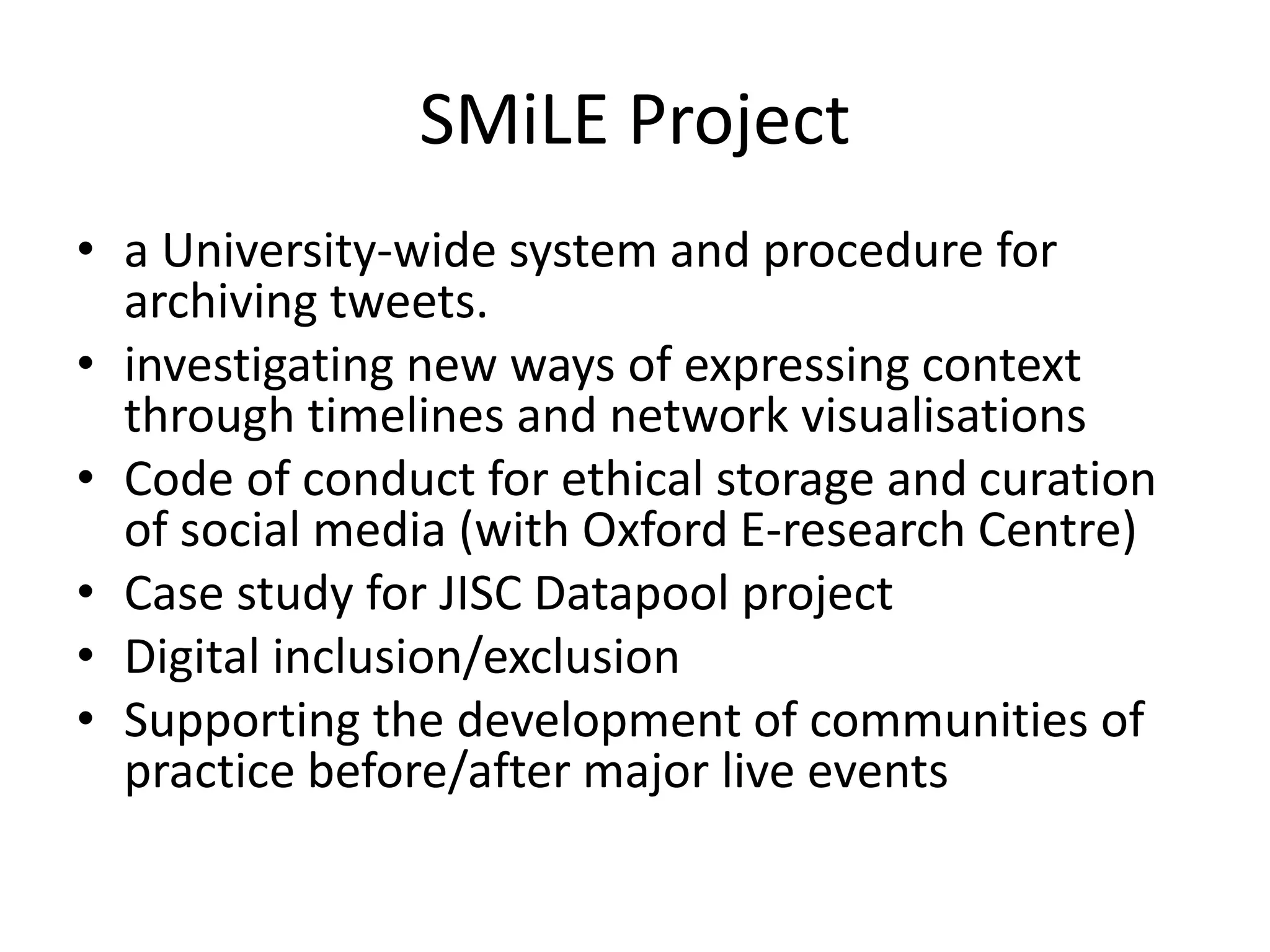 SMiLE Project
• a University-wide system and procedure for
archiving tweets.
• investigating new ways of expressing context
through timelines and network visualisations
• Code of conduct for ethical storage and curation
of social media (with Oxford E-research Centre)
• Case study for JISC Datapool project
• Digital inclusion/exclusion
• Supporting the development of communities of
practice before/after major live events
 