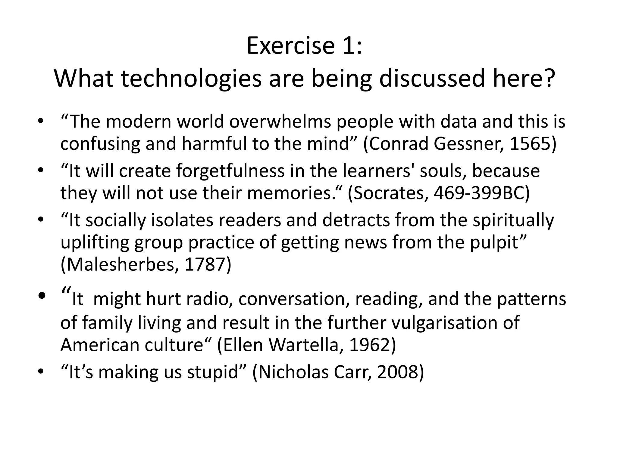 Exercise 1:
What technologies are being discussed here?
• “The modern world overwhelms people with data and this is
confusing and harmful to the mind” (Conrad Gessner, 1565)
• “It will create forgetfulness in the learners' souls, because
they will not use their memories.“ (Socrates, 469-399BC)
• “It socially isolates readers and detracts from the spiritually
uplifting group practice of getting news from the pulpit”
(Malesherbes, 1787)
• “It might hurt radio, conversation, reading, and the patterns
of family living and result in the further vulgarisation of
American culture“ (Ellen Wartella, 1962)
• “It’s making us stupid” (Nicholas Carr, 2008)
 