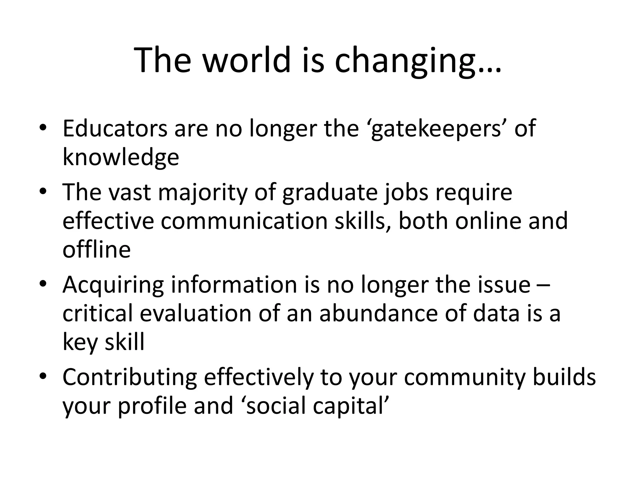 The world is changing…
• Educators are no longer the ‘gatekeepers’ of
knowledge
• The vast majority of graduate jobs require
effective communication skills, both online and
offline
• Acquiring information is no longer the issue –
critical evaluation of an abundance of data is a
key skill
• Contributing effectively to your community builds
your profile and ‘social capital’
 