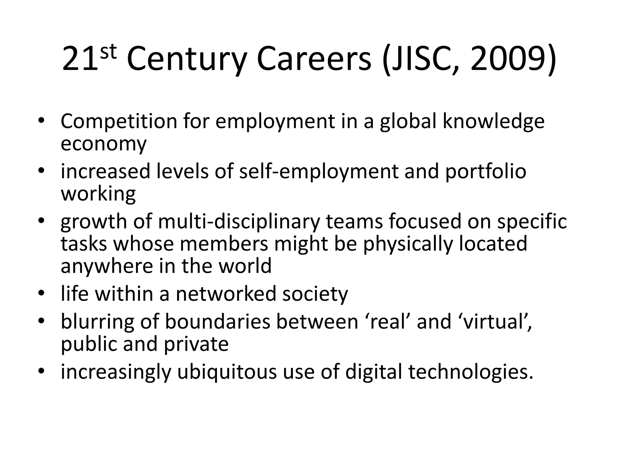 21st Century Careers (JISC, 2009)
• Competition for employment in a global knowledge
economy
• increased levels of self-employment and portfolio
working
• growth of multi-disciplinary teams focused on specific
tasks whose members might be physically located
anywhere in the world
• life within a networked society
• blurring of boundaries between ‘real’ and ‘virtual’,
public and private
• increasingly ubiquitous use of digital technologies.
 