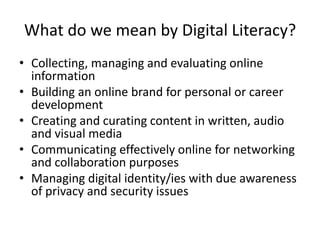 What do we mean by Digital Literacy?
• Collecting, managing and evaluating online
information
• Building an online brand for personal or career
development
• Creating and curating content in written, audio
and visual media
• Communicating effectively online for networking
and collaboration purposes
• Managing digital identity/ies with due awareness
of privacy and security issues
 
