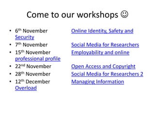 Come to our workshops 
• 6th November Online Identity, Safety and
Security
• 7th November Social Media for Researchers
• 15th November Employability and online
professional profile
• 22nd November Open Access and Copyright
• 28th November Social Media for Researchers 2
• 12th December Managing Information
Overload
 