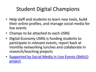 Student Digital Champions
• Help staff and students to learn new tools, build
their online profiles, and manage social media for
live events
• Champs to be attached to each USRG
• Digital Economy USRG is funding students to
participate in relevant events, report back at
monthly networking lunches and collaborate in
research/teaching projects
• Supported by Social Media in Live Events (SMiLE)
project
 