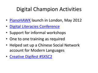 Digital Champion Activities
• PianoHAWK launch in London, May 2012
• Digital Literacies Conference
• Support for informal workshops
• One to one training as required
• Helped set up a Chinese Social Network
account for Modern Languages
• Creative Digifest #SXSC2
 